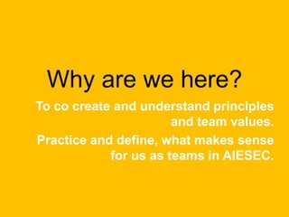 Why are we here?
To co create and understand principles
and team values.
Practice and define, what makes sense
for us as teams in AIESEC.
 