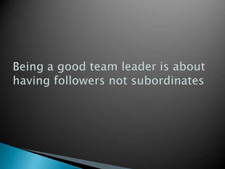 Being a good team leader is about having followers not subordinates  