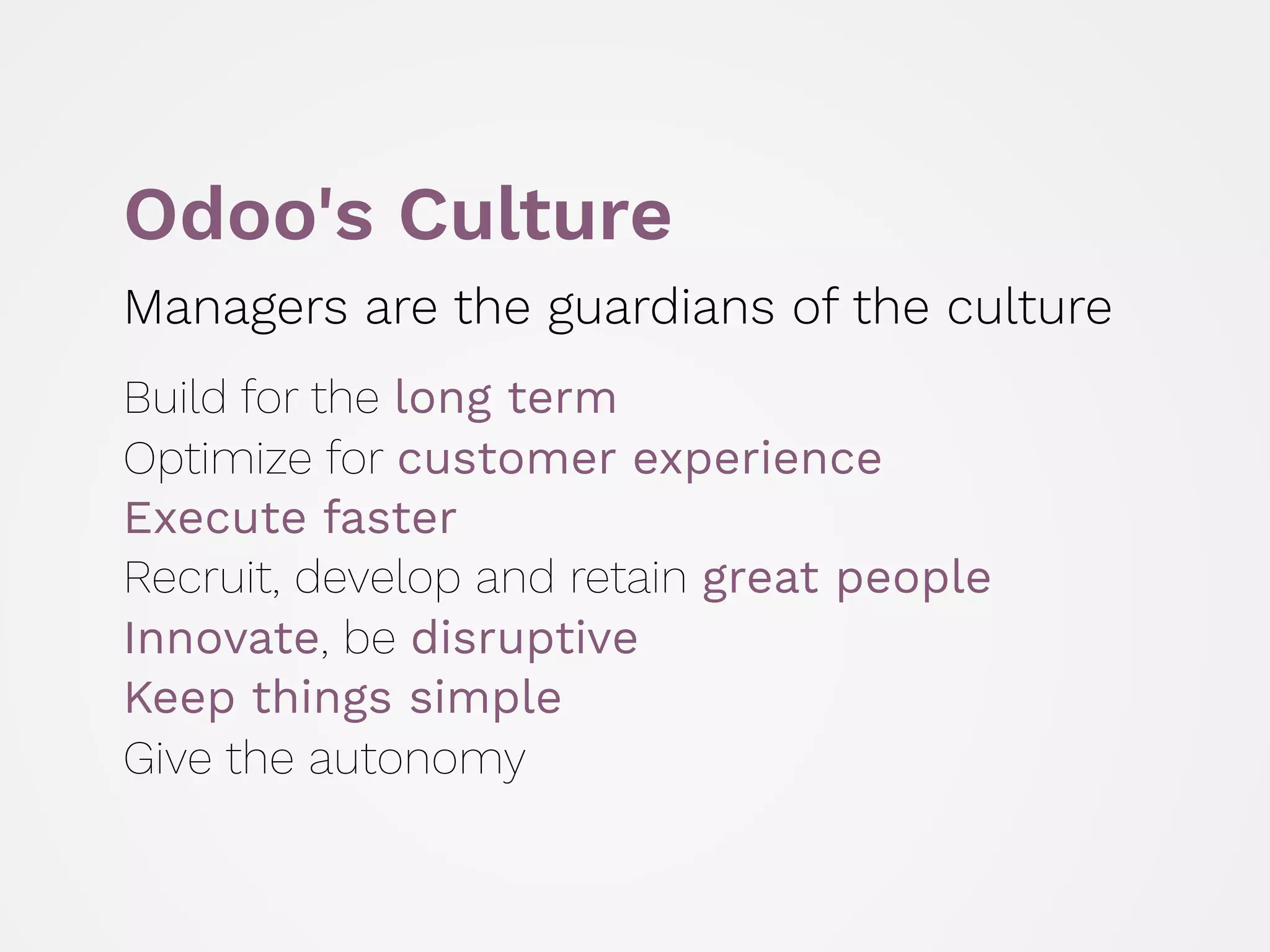 Odoo's Culture
Managers are the guardians of the culture
 
Build for the long term 
Optimize for customer experience 
Execute faster 
Recruit, develop and retain great people
Innovate, be disruptive 
Keep things simple 
Give the autonomy
 