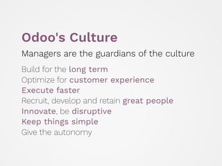 Odoo's Culture
Managers are the guardians of the culture
 
Build for the long term 
Optimize for customer experience 
Execute faster 
Recruit, develop and retain great people
Innovate, be disruptive 
Keep things simple 
Give the autonomy
 