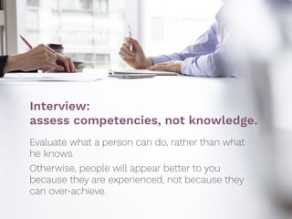 Interview:  
assess competencies, not knowledge.
Evaluate what a person can do, rather than what
he knows.
Otherwise, people will appear better to you
because they are experienced, not because they
can over-achieve.
 