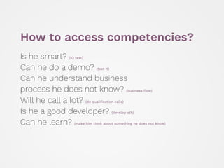 How to access competencies?
Is he smart? (IQ test) 
Can he do a demo? (test it) 
Can he understand business 
process he does not know? (business ﬂow) 
Will he call a lot? (do qualiﬁcation calls) 
Is he a good developer? (develop sth) 
Can he learn? (make him think about something he does not know)
 