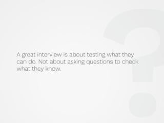 A great interview is about testing what they
can do. Not about asking questions to check
what they know.
?
 