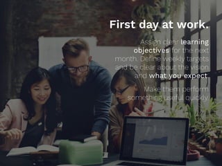 First day at work.
Assign clear learning
objectives for the next
month. Deﬁne weekly targets
and be clear about the vision
and what you expect.
 
Make them perform
something useful quickly.
 
