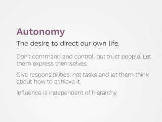 Autonomy
The desire to direct our own life.
 
Don't command and control, but trust people. Let
them express themselves.
 
Give responsibilities, not tasks and let them think
about how to achieve it.
 
Inﬂuence is independent of hierarchy.
 