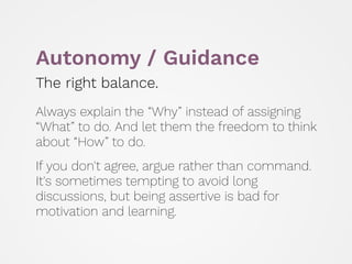 Autonomy / Guidance
The right balance.
 
Always explain the “Why” instead of assigning
“What” to do. And let them the freedom to think
about “How” to do.
 
If you don't agree, argue rather than command.
It's sometimes tempting to avoid long
discussions, but being assertive is bad for
motivation and learning.
 