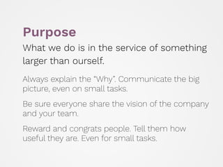 Purpose
What we do is in the service of something
larger than ourself.
 
Always explain the “Why”. Communicate the big
picture, even on small tasks.
 
Be sure everyone share the vision of the company
and your team.
 
Reward and congrats people. Tell them how
useful they are. Even for small tasks.
 
