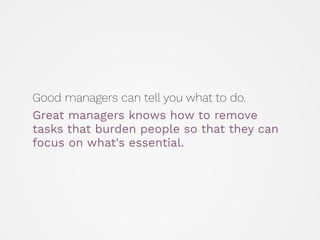 Good managers can tell you what to do.
Great managers knows how to remove
tasks that burden people so that they can
focus on what's essential.
 