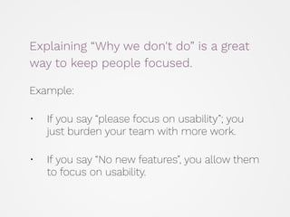 Explaining “Why we don't do” is a great
way to keep people focused.
 
 
Example: 
• If you say “please focus on usability”; you
just burden your team with more work. 
• If you say “No new features”, you allow them
to focus on usability.
 