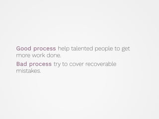 Good process help talented people to get
more work done.
Bad process try to cover recoverable
mistakes.
 