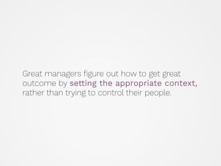 Great managers ﬁgure out how to get great
outcome by setting the appropriate context,
rather than trying to control their people.
 