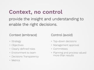 Context (embrace)
• Strategy
• Objectives
• Clearly deﬁned roles
• Environment to learn
• Decisions Transparency
• Metrics
Control (avoid)
• Top-down decisions
• Management approval
• Committees
• Planning and process valued
more than results 
Context, no control
provide the insight and understanding to
enable the right decisions.
 