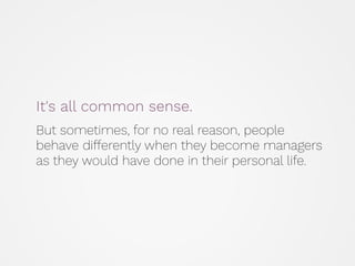 It's all common sense.
But sometimes, for no real reason, people
behave differently when they become managers
as they would have done in their personal life.
 