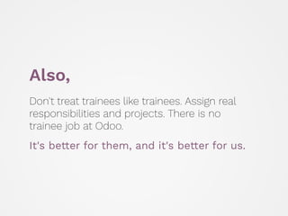 Also,
Don't treat trainees like trainees. Assign real
responsibilities and projects. There is no
trainee job at Odoo.
 
It...