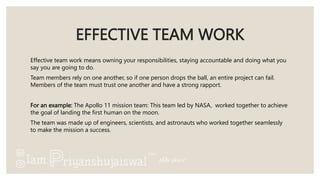 EFFECTIVE TEAM WORK
Effective team work means owning your responsibilities, staying accountable and doing what you
say you are going to do.
Team members rely on one another, so if one person drops the ball, an entire project can fail.
Members of the team must trust one another and have a strong rapport.
For an example: The Apollo 11 mission team: This team led by NASA, worked together to achieve
the goal of landing the first human on the moon.
The team was made up of engineers, scientists, and astronauts who worked together seamlessly
to make the mission a success.
 