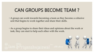 CAN GROUPS BECOME TEAM ?
◦ A group can work towards becoming a team as they become a cohesive
unit that begins to work together and share their skills.
◦ As a group begins to share their ideas and opinions about the work or
task, they can start to help each other with the work.
 