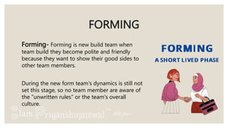 FORMING
Forming- Forming is new build team when
team build they become polite and friendly
because they want to show their good sides to
other team members.
During the new form team's dynamics is still not
set this stage, so no team member are aware of
the "unwritten rules" or the team's overall
culture.
 