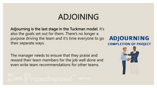 ADJOINING
Adjourning is the last stage in the Tuckman model. It's
also the goals set out for them. There's no longer a
purpose driving the team and it's time everyone to go
their separate ways.
The manager needs to ensure that they praise and
reward their team members for the job well done and
even write team recommendations for other teams.
 