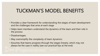 TUCKMAN’S MODEL BENEFITS
• Provides a clear framework for understanding the stages of team development
and the challenges that arise at each stage
• Helps team members understand the dynamics of the team and their role in
the process
• Disadvantages:
• May oversimplify the complexity of team dynamics
• Assumes that teams progress through the stages linearly, which may not
always be the case in reality (see our practical tips at the end)
 