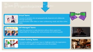 Virtual Teams:
• Consist of members who are geographically dispersed and collaborate
through technology.
• Communication often relies on video conferencing, email, and other online
tools.
Self-Managed Teams:
• Have the autonomy to make decisions without direct supervision.
• Responsible for managing their work processes and achieving goals.
Problem-Solving Teams:
• Formed to address a particular issue or challenge within the organization.
• Members work together to analyze and solve the problem.
 