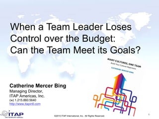 Catherine Mercer Bing
Managing Director,
ITAP Americas, Inc.
(w) 1.215.860.5640
http://www.itapintl.com
1
©2015 ITAP International, Inc. All Rights Reserved.
When a Team Leader Loses
Control over the Budget:
Can the Team Meet its Goals?
 
