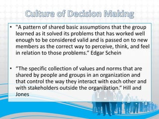 • "A pattern of shared basic assumptions that the group
  learned as it solved its problems that has worked well
  enough to be considered valid and is passed on to new
  members as the correct way to perceive, think, and feel
  in relation to those problems.“ Edgar Schein

• “The specific collection of values and norms that are
  shared by people and groups in an organization and
  that control the way they interact with each other and
  with stakeholders outside the organization.“ Hill and
  Jones
 