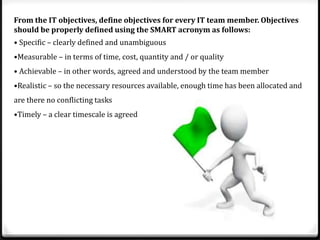 From the IT objectives, define objectives for every IT team member. Objectives
should be properly defined using the SMART acronym as follows:
• Specific – clearly defined and unambiguous
•Measurable – in terms of time, cost, quantity and / or quality
• Achievable – in other words, agreed and understood by the team member

•Realistic – so the necessary resources available, enough time has been allocated and
are there no conflicting tasks
•Timely – a clear timescale is agreed

 