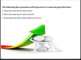 The following three questions will help assess if a team has good direction:
1. Does the team know what to do?
2. Does the team know when to do it?
3. Does the team know what order to do it in?

 
