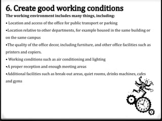 The working environment includes many things, including:
• Location and access of the office for public transport or parking
•Location relative to other departments, for example housed in the same building or
on the same campus
•The quality of the office decor, including furniture, and other office facilities such as
printers and copiers.
• Working conditions such as air conditioning and lighting
•A proper reception and enough meeting areas
•Additional facilities such as break-out areas, quiet rooms, drinks machines, cafes
and gyms

 