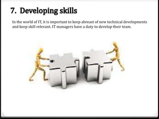 In the world of IT, it is important to keep abreast of new technical developments
and keep skill relevant. IT managers have a duty to develop their team.

 