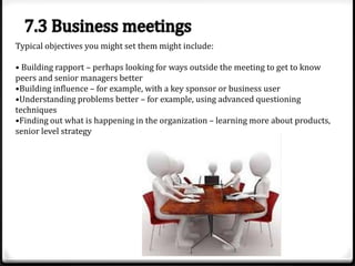 Typical objectives you might set them might include:
• Building rapport – perhaps looking for ways outside the meeting to get to know
peers and senior managers better
•Building influence – for example, with a key sponsor or business user
•Understanding problems better – for example, using advanced questioning
techniques
•Finding out what is happening in the organization – learning more about products,
senior level strategy

 