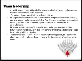 • As an IT manager you will probably recognize that leading technology teams
requires particular skill and expertise.
• Technology teams have their own characteristics.
• IT employees often believe that technical knowledge is extremely important,
and also a very good measure of ability. And they can sometimes be surprised
how highly companies value employees who have limited technical
understanding.
• IT people are often self-sufficient which can reduce the communication
between team members. They also love solving problems and are often on the
lookout for problems to solve.
• Team managers need to be more inclusive in their approach, think carefully
about how work is allocated and recognize the importance of good technical
skills.

 