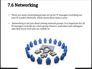 • There are many networking groups set up for IT managers including our
own IT Leaders Network, which meets three times a year.

•

Networking is not just about joining network groups. It is important for all
IT managers to build up a close group of peers, associates and colleagues
who they know well and can confide in.

 