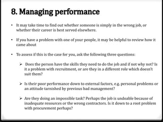 • It may take time to find out whether someone is simply in the wrong job, or
whether their career is best served elsewhere.
• If you have a problem with one of your people, it may be helpful to review how it
came about
• To assess if this is the case for you, ask the following three questions:
 Does the person have the skills they need to do the job and if not why not? Is
it a problem with recruitment, or are they in a different role which doesn’t
suit them?
 Is their poor performance down to external factors, e.g. personal problems or
an attitude tarnished by previous bad management?

 Are they doing an impossible task? Perhaps the job is undoable because of
inadequate resources or the wrong contractors. Is it down to a root problem
with procurement perhaps?

 