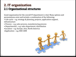 Good organization for the overall IT department is vital. Many options and
permutations exist and include a combination of the following:
• Life-cycle – e.g. strategy & planning, projects, application support,
infrastructure
• Process – e.g. sales process, manufacturing process
• Departmental – e.g. sales department, distribution
•Location – e.g. Europe, Asia, North America
•Application – e.g. ERP, CRM

 