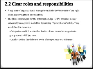 • A key part of organizational management is the development of the right
skills, deploying them to best effect.
• The Skills Framework for the Information Age (SFIA) provides a clear
universally recognized model for describing IT practitioner’s skills. They
are defined in two axes:
•Categories – which are further broken down into sub-categories to
group standard IT job roles
•Levels – define the different levels of competence or attainment

 