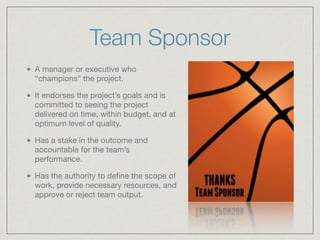 Team Sponsor
A manager or executive who
“champions” the project.

It endorses the project’s goals and is
committed to seeing the project
delivered on time, within budget, and at
optimum level of quality.

Has a stake in the outcome and
accountable for the team’s
performance. 

Has the authority to deﬁne the scope of
work, provide necessary resources, and
approve or reject team output.
 