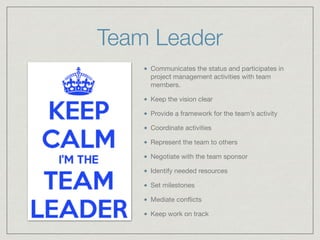 Team Leader
Communicates the status and participates in
project management activities with team
members. 

Keep the vision clear

Provide a framework for the team’s activity

Coordinate activities

Represent the team to others

Negotiate with the team sponsor

Identify needed resources

Set milestones

Mediate conﬂicts

Keep work on track
 