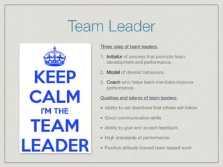 Team Leader
Three roles of team leaders:

1. Initiator of process that promote team
development and performance.

2. Model of desired behaviors.

3. Coach who helps team members improve
performance.

Qualities and talents of team leaders:

Ability to set directions that others will follow

Good communication skills

Ability to give and accept feedback

High standards of performance

Positive attitude toward team-based work
 