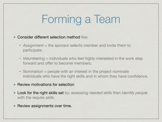 Forming a Team
Consider diﬀerent selection method like:

• Assignment = the sponsor selects member and invite them to
participate.

• Volunteering = individuals who feel highly interested in the work step
forward and oﬀer to become members.

• Nomination = people with an interest in the project nominate
individuals who have the right skills and in whom they have conﬁdence.

Review motivations for selection

Look for the right skills set by; assessing needed skills then identify people
with the require skills.

Review assignments over time.
 