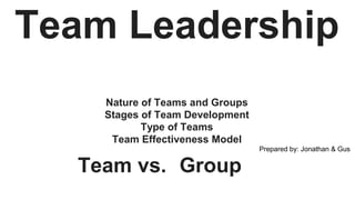 Team Leadership
Nature of Teams and Groups
Stages of Team Development
Type of Teams
Team Effectiveness Model
Prepared by: Jonathan & Gus
Team vs. Group
 