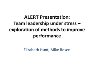 ALERT Presentation:
  Team leadership under stress –
exploration of methods to improve
           performance

      Elizabeth Hunt, Mike Rosen
 
