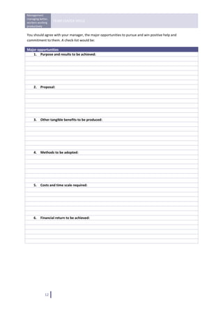 Management 
managing better, 
workers working 
                    TEAM LEADER SKILLS 
productively 
 
You should agree with your manager, the major opportunities to pursue and win positive help and 
commitment to them. A check‐list would be: 

Major opportunities 
   1. Purpose and results to be achieved: 
 
 
 
 
 
 
   2. Proposal: 
 
 
 
 
 
 
   3. Other tangible benefits to be produced:
 
 
 
 
 
 
   4. Methods to be adopted: 
 
 
 
 
 
 
   5. Costs and time scale required: 
 
 
 
 
 
 
   6. Financial return to be achieved: 
 
 
 
 
 

 

                                     




              12   
 
 
