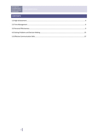 Management 
managing better, 
workers working 
                         TEAM LEADER SKILLS 
productively 
 
CONTENTS 

1.0 High Achievement............................................................................................................................................. 4 

2.0 Time‐Management ........................................................................................................................................... 6 

3.0 Personal Effectiveness ...................................................................................................................................... 9 

4.0 Solving Problems and Decision Making .......................................................................................................... 25 

5.0 Effective Communication Skills ....................................................................................................................... 27 

 


                                                     




                   2   
 
 