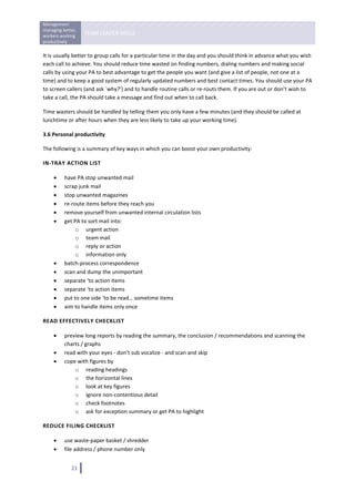 Management 
managing better, 
workers working 
                    TEAM LEADER SKILLS 
productively 
 
It is usually better to group calls for a particular time in the day and you should think in advance what you wish 
each call to achieve. You should reduce time wasted on finding numbers, dialing numbers and making social 
calls by using your PA to best advantage to get the people you want (and give a list of people, not one at a 
time) and to keep a good system of regularly updated numbers and best contact times. You should use your PA 
to screen callers (and ask `why?’) and to handle routine calls or re‐routs them. If you are out or don’t wish to 
take a call, the PA should take a message and find out when to call back. 

Time wasters should be handled by telling them you only have a few minutes (and they should be called at 
lunchtime or after hours when they are less likely to take up your working time). 

3.6 Personal productivity 

The following is a summary of key ways in which you can boost your own productivity: 

IN‐TRAY ACTION LIST 

     •    have PA stop unwanted mail 
     •    scrap junk mail 
     •    stop unwanted magazines 
     •    re‐route items before they reach you 
     •    remove yourself from unwanted internal circulation lists 
     •    get PA to sort mail into: 
               o urgent action 
               o team mail 
               o reply or action 
               o information only 
     •    batch‐process correspondence 
     •    scan and dump the unimportant 
     •    separate ‘to action items 
     •    separate ‘to action items 
     •    put to one side ‘to be read… sometime items 
     •    aim to handle items only once 

READ EFFECTIVELY CHECKLIST 

     •    preview long reports by reading the summary, the conclusion / recommendations and scanning the 
          charts / graphs 
     •    read with your eyes ‐ don’t sub vocalize ‐ and scan and skip 
     •    cope with figures by 
              o reading headings 
              o the horizontal lines 
              o look at key figures 
              o ignore non‐contentious detail 
              o check footnotes 
              o ask for exception summary or get PA to highlight 

REDUCE FILING CHECKLIST 

     •    use waste‐paper basket / shredder 
     •    file address / phone number only 


              21   
 
 
