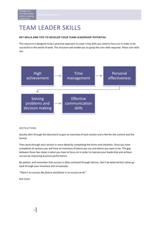 Management 
managing better, 
workers working 
                    TEAM LEADER SKILLS 
productively 
 

TEAM LEADER SKILLS 
KEY SKILLS AND TIPS TO DEVELOP YOUR TEAM LEADERSHIP POTENTIAL 

This resource is designed to be a practical approach to cover 5 key skills you need to focus on in order to be 
successful in the world of work. The structure will enable you to grasp the core skills required. These core skills 
are: 




           High                                   Time                                 Personal 
       achievement                             management                            effectiveness



        Solving                                 Effective 
     problems and                            communication 
    decision making                               skills


                                                                                                                   

INSTRUCTIONS 

Quickly skim through the document to gain an overview of each section and a feel for the content and the 
format. 

Then work through each section in more detail by completing the forms and checklists. Once you have 
completed all sections you will have an inventory of where you are and where you want to be. The gap 
between these two states is what you have to focus on in order to improve your leadership and achieve 
success by improving business performance. 

Be patient, and remember that success is often achieved through failures. Don’t be deterred but rather go 
back through your inventory and re‐evaluate. 

“There’s no success like failure and failure is no success at all.” 

Bob Dylan 

                                       




               3   
 
 