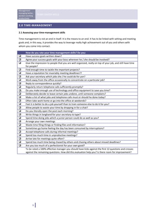 Management 
managing better, 
workers working 
                    TEAM LEADER SKILLS 
productively 
 
2.0 TIME‐MANAGEMENT 

2.1 Assessing your time‐management skills 

Time management is not an end in itself. It is the means to an end. It has to be linked with setting and meeting 
goals and, in this way, it provides the way to leverage really high achievement out of you and others with 
whom you come into contact. 

         How do you rate your time management skills? Do you:
         Have success goals written down? 
         Agree your success goals with your boss wherever he / she should be involved?
         Give the impression to people that you are well organized, really on top of your job, and still have time 
         for people? 
         Find enough time to tackle the important projects?
         Have a reputation for invariably meeting deadlines??
         Ask your secretary which jobs she / he could do for yon?
         Work away from the office occasionally to concentrate on a particular job?
         Reply to correspondence quickly? 
         Regularly return telephone calls sufficiently promptly? 
    .    Do you make enough use of technology and office equipment to save you time? 
         Deliberately decide to leave certain jobs undone, until someone complains?
         Make a list of what jobs and telephone calls must or should he done today?
         Often take work home or go into the office at weekends?
         Feel it is better to do a job yourself than to train someone else to do it for you?
         Allow people to waste your time by dropping in for a chat?
         Do you literally open the post each morning?
         Write things in longhand for your secretary to type?
         Spend time doing jobs which a junior person could do as well as you?
         Arrange your own meetings 
         Waste time filing things or finding files and information?
         Sometimes go home feeling the day has been consumed by interruptions?
         Accept telephone calls during informal meetings?
         Spend too much time in unproductive meetings?
         Arrive late for meetings quite often?
         Spend too much time being chased by others and chasing others about missed deadlines? 
         Are you too much of a perfectionist for your own good?
         To be rated a 100% effective manager you should have ticks against the first 12 questions and crosses 
         against the remaining questions. How did this evaluation help you? Is there room for improvement? 

 

                                       




               6   
 
 