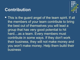 Contribution
 This is the guard angel of the team spirit. If all
the members of your team contribute to bring
the best out of themselves you will lead a
group that has very good potential to hit
hard....as a team. Every members must
contribute in some ways. If they don't work
their business, they will not make money and
you won't make money. Help them build their
business
 