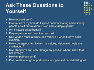 Ask These Questions to
Yourself
 How focused am I?
 How much of my time do I spend communicating and inspiring
people about our mission, vision and strategic goals?
 Am I viewed as authentic?
 Do people see and hear the real me?
 Do I wear a mask at work, and remove it when I leave each
evening?
 How courageous am I when my values, vision and goals are
challenged?
 Do I stand firm and only change my position when I know that I
am wrong?
 How empathetic am I?
 Do I create enough opportunities for open and candid dialogue?
 