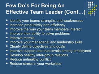 Few Do’s For Being An
Effective Team Leader (Cont…)
 Identify your teams strengths and weaknesses
 Increase productivity and efficiency
 Improve the way your team members interact
 Improve their ability to solve problems
 Improve morale
 Improve your managerial and leadership skills
 Clearly define objectives and goals
 Improve support and trust levels among employees
 Develop healthy inter-group relations
 Reduce unhealthy conflict
 Reduce stress in your workplace
 